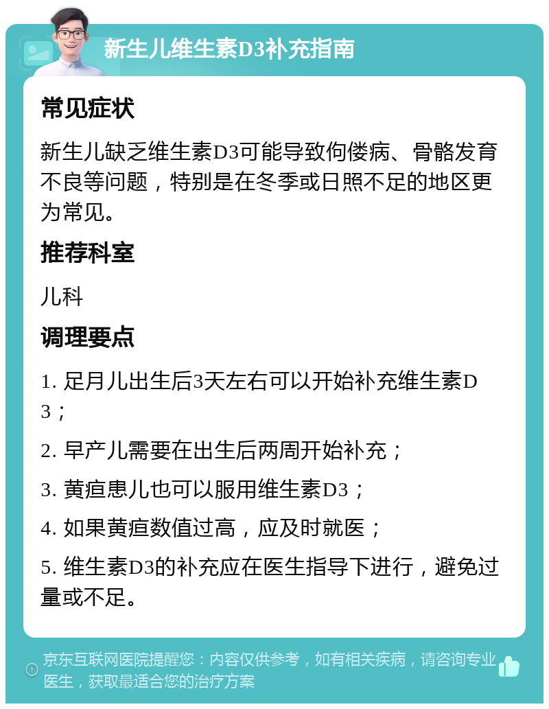 新生儿维生素D3补充指南 常见症状 新生儿缺乏维生素D3可能导致佝偻病、骨骼发育不良等问题，特别是在冬季或日照不足的地区更为常见。 推荐科室 儿科 调理要点 1. 足月儿出生后3天左右可以开始补充维生素D3； 2. 早产儿需要在出生后两周开始补充； 3. 黄疸患儿也可以服用维生素D3； 4. 如果黄疸数值过高，应及时就医； 5. 维生素D3的补充应在医生指导下进行，避免过量或不足。