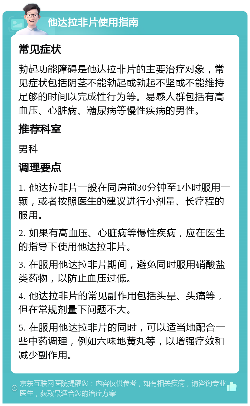 他达拉非片使用指南 常见症状 勃起功能障碍是他达拉非片的主要治疗对象，常见症状包括阴茎不能勃起或勃起不坚或不能维持足够的时间以完成性行为等。易感人群包括有高血压、心脏病、糖尿病等慢性疾病的男性。 推荐科室 男科 调理要点 1. 他达拉非片一般在同房前30分钟至1小时服用一颗，或者按照医生的建议进行小剂量、长疗程的服用。 2. 如果有高血压、心脏病等慢性疾病，应在医生的指导下使用他达拉非片。 3. 在服用他达拉非片期间，避免同时服用硝酸盐类药物，以防止血压过低。 4. 他达拉非片的常见副作用包括头晕、头痛等，但在常规剂量下问题不大。 5. 在服用他达拉非片的同时，可以适当地配合一些中药调理，例如六味地黄丸等，以增强疗效和减少副作用。