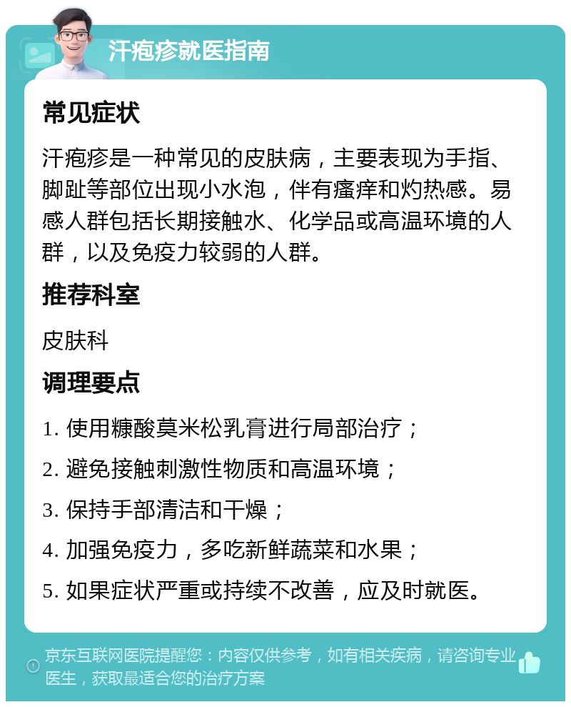 汗疱疹就医指南 常见症状 汗疱疹是一种常见的皮肤病，主要表现为手指、脚趾等部位出现小水泡，伴有瘙痒和灼热感。易感人群包括长期接触水、化学品或高温环境的人群，以及免疫力较弱的人群。 推荐科室 皮肤科 调理要点 1. 使用糠酸莫米松乳膏进行局部治疗； 2. 避免接触刺激性物质和高温环境； 3. 保持手部清洁和干燥； 4. 加强免疫力，多吃新鲜蔬菜和水果； 5. 如果症状严重或持续不改善，应及时就医。