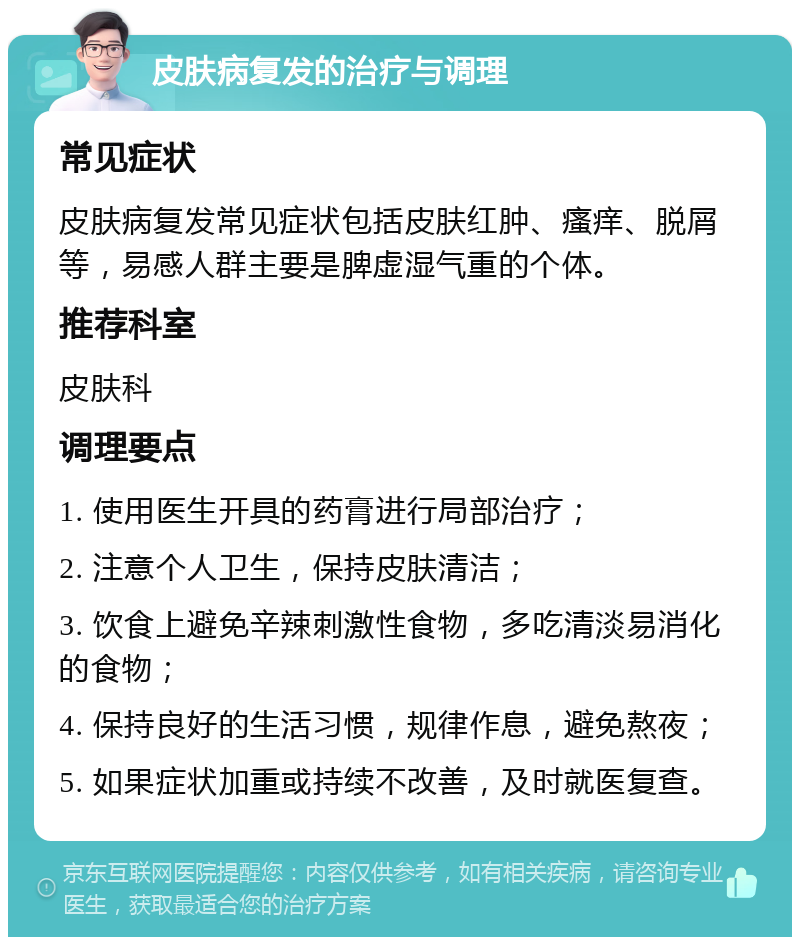 皮肤病复发的治疗与调理 常见症状 皮肤病复发常见症状包括皮肤红肿、瘙痒、脱屑等，易感人群主要是脾虚湿气重的个体。 推荐科室 皮肤科 调理要点 1. 使用医生开具的药膏进行局部治疗； 2. 注意个人卫生，保持皮肤清洁； 3. 饮食上避免辛辣刺激性食物，多吃清淡易消化的食物； 4. 保持良好的生活习惯，规律作息，避免熬夜； 5. 如果症状加重或持续不改善，及时就医复查。