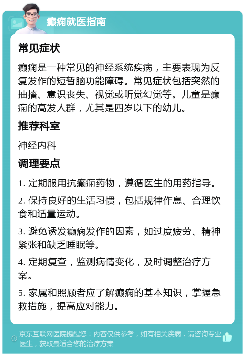 癫痫就医指南 常见症状 癫痫是一种常见的神经系统疾病，主要表现为反复发作的短暂脑功能障碍。常见症状包括突然的抽搐、意识丧失、视觉或听觉幻觉等。儿童是癫痫的高发人群，尤其是四岁以下的幼儿。 推荐科室 神经内科 调理要点 1. 定期服用抗癫痫药物，遵循医生的用药指导。 2. 保持良好的生活习惯，包括规律作息、合理饮食和适量运动。 3. 避免诱发癫痫发作的因素，如过度疲劳、精神紧张和缺乏睡眠等。 4. 定期复查，监测病情变化，及时调整治疗方案。 5. 家属和照顾者应了解癫痫的基本知识，掌握急救措施，提高应对能力。