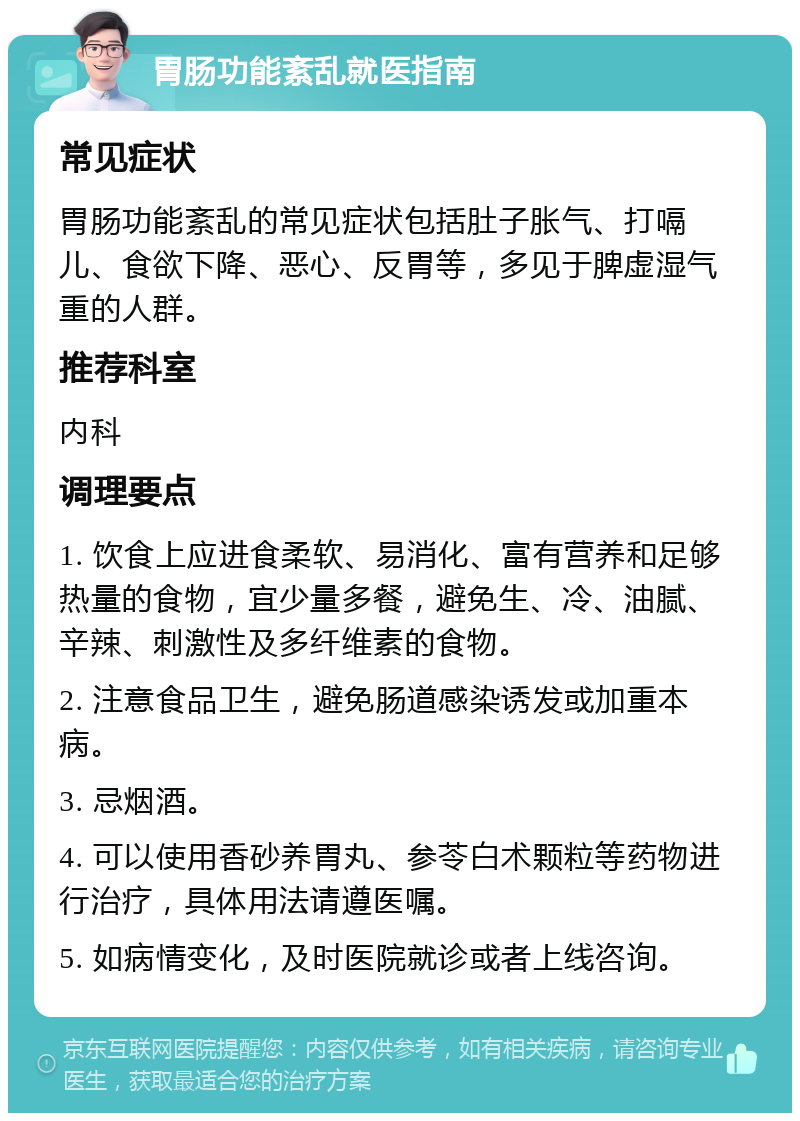 胃肠功能紊乱就医指南 常见症状 胃肠功能紊乱的常见症状包括肚子胀气、打嗝儿、食欲下降、恶心、反胃等，多见于脾虚湿气重的人群。 推荐科室 内科 调理要点 1. 饮食上应进食柔软、易消化、富有营养和足够热量的食物，宜少量多餐，避免生、冷、油腻、辛辣、刺激性及多纤维素的食物。 2. 注意食品卫生，避免肠道感染诱发或加重本病。 3. 忌烟酒。 4. 可以使用香砂养胃丸、参苓白术颗粒等药物进行治疗，具体用法请遵医嘱。 5. 如病情变化，及时医院就诊或者上线咨询。