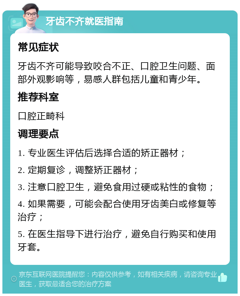 牙齿不齐就医指南 常见症状 牙齿不齐可能导致咬合不正、口腔卫生问题、面部外观影响等，易感人群包括儿童和青少年。 推荐科室 口腔正畸科 调理要点 1. 专业医生评估后选择合适的矫正器材； 2. 定期复诊，调整矫正器材； 3. 注意口腔卫生，避免食用过硬或粘性的食物； 4. 如果需要，可能会配合使用牙齿美白或修复等治疗； 5. 在医生指导下进行治疗，避免自行购买和使用牙套。