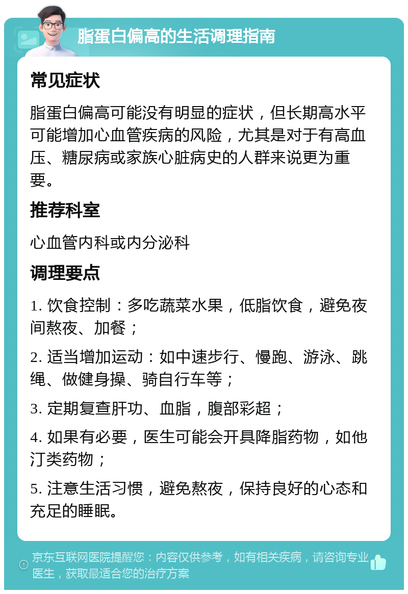 脂蛋白偏高的生活调理指南 常见症状 脂蛋白偏高可能没有明显的症状，但长期高水平可能增加心血管疾病的风险，尤其是对于有高血压、糖尿病或家族心脏病史的人群来说更为重要。 推荐科室 心血管内科或内分泌科 调理要点 1. 饮食控制：多吃蔬菜水果，低脂饮食，避免夜间熬夜、加餐； 2. 适当增加运动：如中速步行、慢跑、游泳、跳绳、做健身操、骑自行车等； 3. 定期复查肝功、血脂，腹部彩超； 4. 如果有必要，医生可能会开具降脂药物，如他汀类药物； 5. 注意生活习惯，避免熬夜，保持良好的心态和充足的睡眠。