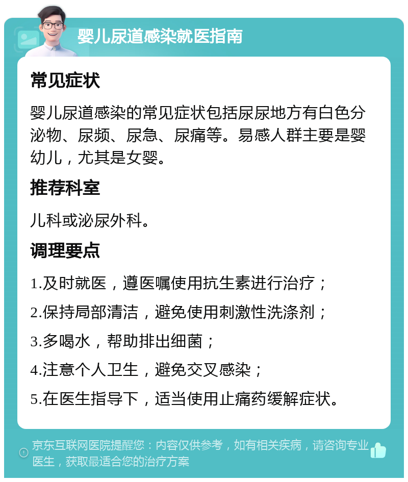 婴儿尿道感染就医指南 常见症状 婴儿尿道感染的常见症状包括尿尿地方有白色分泌物、尿频、尿急、尿痛等。易感人群主要是婴幼儿，尤其是女婴。 推荐科室 儿科或泌尿外科。 调理要点 1.及时就医，遵医嘱使用抗生素进行治疗； 2.保持局部清洁，避免使用刺激性洗涤剂； 3.多喝水，帮助排出细菌； 4.注意个人卫生，避免交叉感染； 5.在医生指导下，适当使用止痛药缓解症状。