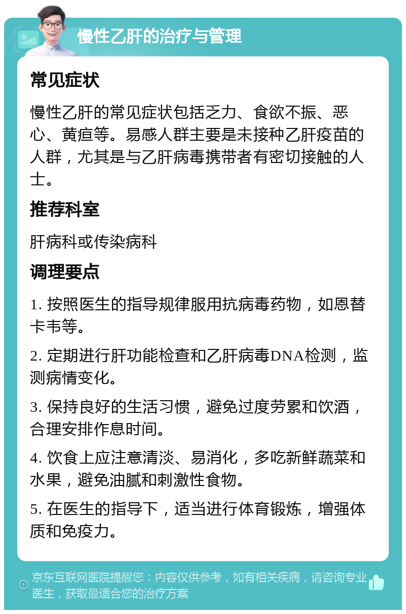 慢性乙肝的治疗与管理 常见症状 慢性乙肝的常见症状包括乏力、食欲不振、恶心、黄疸等。易感人群主要是未接种乙肝疫苗的人群，尤其是与乙肝病毒携带者有密切接触的人士。 推荐科室 肝病科或传染病科 调理要点 1. 按照医生的指导规律服用抗病毒药物，如恩替卡韦等。 2. 定期进行肝功能检查和乙肝病毒DNA检测，监测病情变化。 3. 保持良好的生活习惯，避免过度劳累和饮酒，合理安排作息时间。 4. 饮食上应注意清淡、易消化，多吃新鲜蔬菜和水果，避免油腻和刺激性食物。 5. 在医生的指导下，适当进行体育锻炼，增强体质和免疫力。