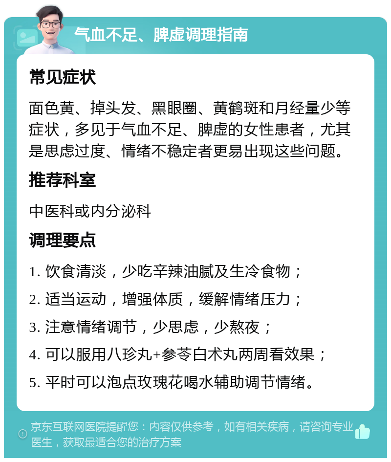 气血不足、脾虚调理指南 常见症状 面色黄、掉头发、黑眼圈、黄鹤斑和月经量少等症状，多见于气血不足、脾虚的女性患者，尤其是思虑过度、情绪不稳定者更易出现这些问题。 推荐科室 中医科或内分泌科 调理要点 1. 饮食清淡，少吃辛辣油腻及生冷食物； 2. 适当运动，增强体质，缓解情绪压力； 3. 注意情绪调节，少思虑，少熬夜； 4. 可以服用八珍丸+参苓白术丸两周看效果； 5. 平时可以泡点玫瑰花喝水辅助调节情绪。