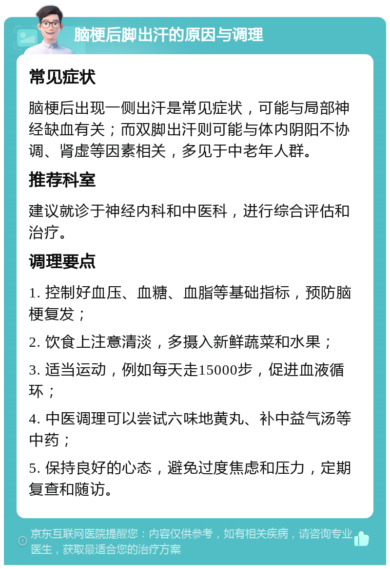 脑梗后脚出汗的原因与调理 常见症状 脑梗后出现一侧出汗是常见症状，可能与局部神经缺血有关；而双脚出汗则可能与体内阴阳不协调、肾虚等因素相关，多见于中老年人群。 推荐科室 建议就诊于神经内科和中医科，进行综合评估和治疗。 调理要点 1. 控制好血压、血糖、血脂等基础指标，预防脑梗复发； 2. 饮食上注意清淡，多摄入新鲜蔬菜和水果； 3. 适当运动，例如每天走15000步，促进血液循环； 4. 中医调理可以尝试六味地黄丸、补中益气汤等中药； 5. 保持良好的心态，避免过度焦虑和压力，定期复查和随访。