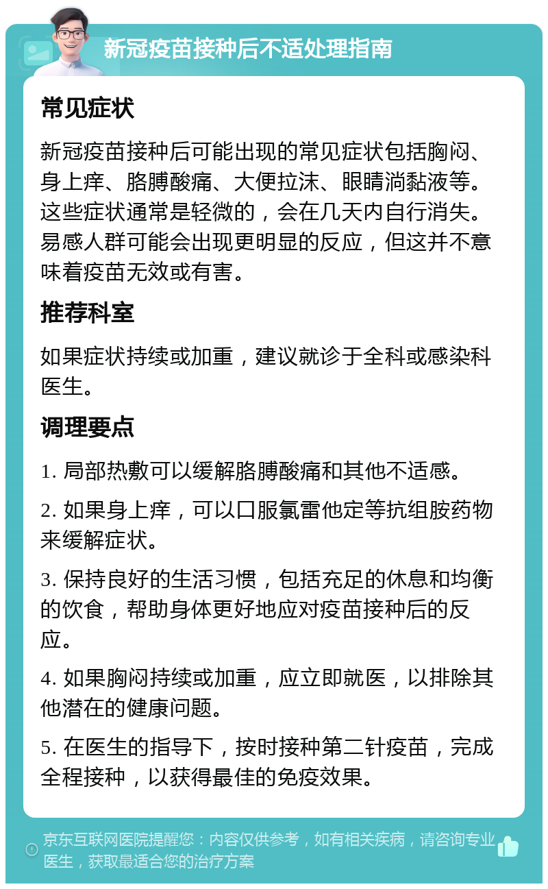 新冠疫苗接种后不适处理指南 常见症状 新冠疫苗接种后可能出现的常见症状包括胸闷、身上痒、胳膊酸痛、大便拉沫、眼睛淌黏液等。这些症状通常是轻微的，会在几天内自行消失。易感人群可能会出现更明显的反应，但这并不意味着疫苗无效或有害。 推荐科室 如果症状持续或加重，建议就诊于全科或感染科医生。 调理要点 1. 局部热敷可以缓解胳膊酸痛和其他不适感。 2. 如果身上痒，可以口服氯雷他定等抗组胺药物来缓解症状。 3. 保持良好的生活习惯，包括充足的休息和均衡的饮食，帮助身体更好地应对疫苗接种后的反应。 4. 如果胸闷持续或加重，应立即就医，以排除其他潜在的健康问题。 5. 在医生的指导下，按时接种第二针疫苗，完成全程接种，以获得最佳的免疫效果。