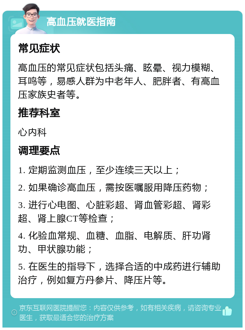 高血压就医指南 常见症状 高血压的常见症状包括头痛、眩晕、视力模糊、耳鸣等，易感人群为中老年人、肥胖者、有高血压家族史者等。 推荐科室 心内科 调理要点 1. 定期监测血压，至少连续三天以上； 2. 如果确诊高血压，需按医嘱服用降压药物； 3. 进行心电图、心脏彩超、肾血管彩超、肾彩超、肾上腺CT等检查； 4. 化验血常规、血糖、血脂、电解质、肝功肾功、甲状腺功能； 5. 在医生的指导下，选择合适的中成药进行辅助治疗，例如复方丹参片、降压片等。