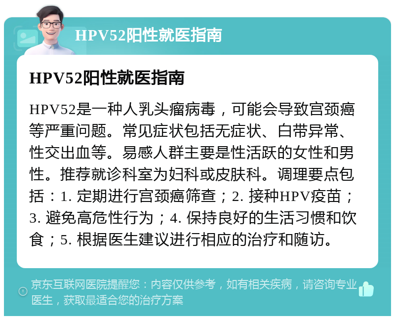 HPV52阳性就医指南 HPV52阳性就医指南 HPV52是一种人乳头瘤病毒，可能会导致宫颈癌等严重问题。常见症状包括无症状、白带异常、性交出血等。易感人群主要是性活跃的女性和男性。推荐就诊科室为妇科或皮肤科。调理要点包括：1. 定期进行宫颈癌筛查；2. 接种HPV疫苗；3. 避免高危性行为；4. 保持良好的生活习惯和饮食；5. 根据医生建议进行相应的治疗和随访。