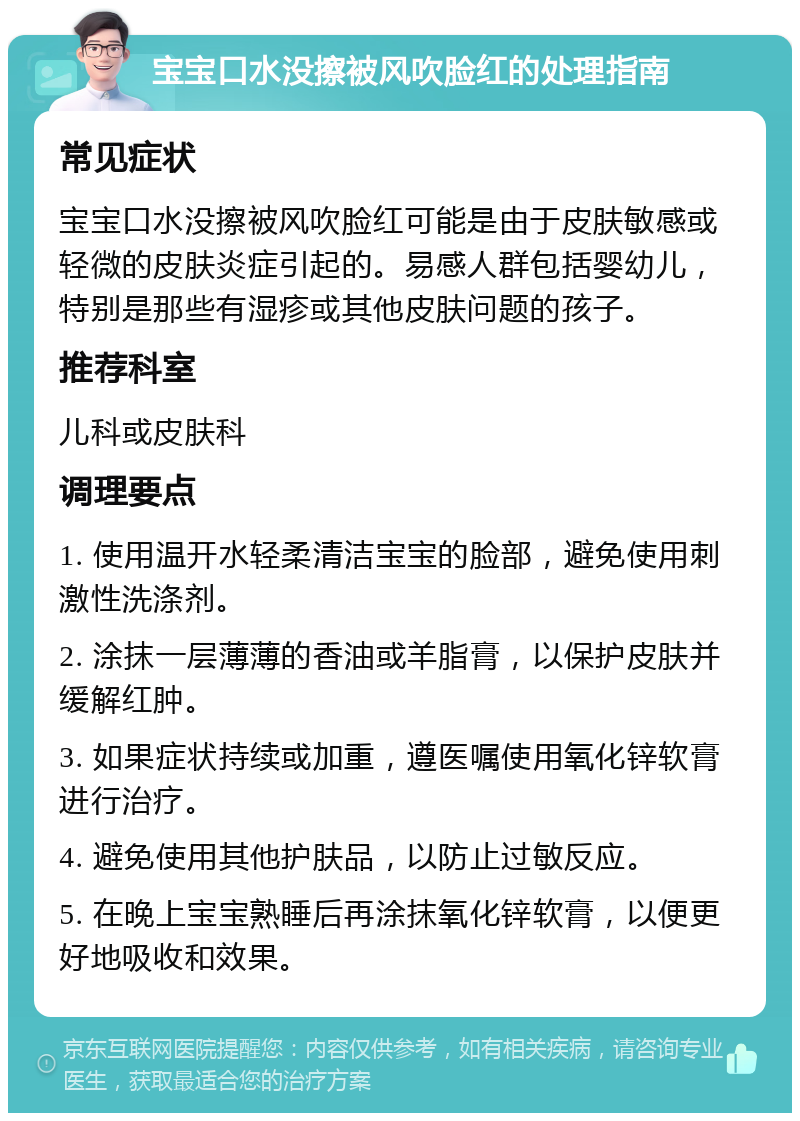 宝宝口水没擦被风吹脸红的处理指南 常见症状 宝宝口水没擦被风吹脸红可能是由于皮肤敏感或轻微的皮肤炎症引起的。易感人群包括婴幼儿，特别是那些有湿疹或其他皮肤问题的孩子。 推荐科室 儿科或皮肤科 调理要点 1. 使用温开水轻柔清洁宝宝的脸部，避免使用刺激性洗涤剂。 2. 涂抹一层薄薄的香油或羊脂膏，以保护皮肤并缓解红肿。 3. 如果症状持续或加重，遵医嘱使用氧化锌软膏进行治疗。 4. 避免使用其他护肤品，以防止过敏反应。 5. 在晚上宝宝熟睡后再涂抹氧化锌软膏，以便更好地吸收和效果。