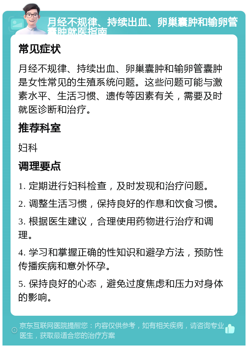 月经不规律、持续出血、卵巢囊肿和输卵管囊肿就医指南 常见症状 月经不规律、持续出血、卵巢囊肿和输卵管囊肿是女性常见的生殖系统问题。这些问题可能与激素水平、生活习惯、遗传等因素有关，需要及时就医诊断和治疗。 推荐科室 妇科 调理要点 1. 定期进行妇科检查，及时发现和治疗问题。 2. 调整生活习惯，保持良好的作息和饮食习惯。 3. 根据医生建议，合理使用药物进行治疗和调理。 4. 学习和掌握正确的性知识和避孕方法，预防性传播疾病和意外怀孕。 5. 保持良好的心态，避免过度焦虑和压力对身体的影响。