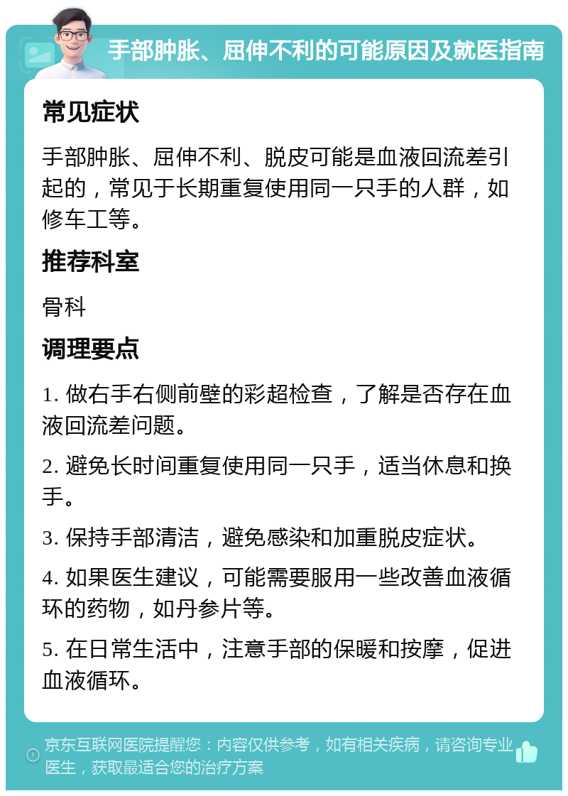 手部肿胀、屈伸不利的可能原因及就医指南 常见症状 手部肿胀、屈伸不利、脱皮可能是血液回流差引起的，常见于长期重复使用同一只手的人群，如修车工等。 推荐科室 骨科 调理要点 1. 做右手右侧前壁的彩超检查，了解是否存在血液回流差问题。 2. 避免长时间重复使用同一只手，适当休息和换手。 3. 保持手部清洁，避免感染和加重脱皮症状。 4. 如果医生建议，可能需要服用一些改善血液循环的药物，如丹参片等。 5. 在日常生活中，注意手部的保暖和按摩，促进血液循环。