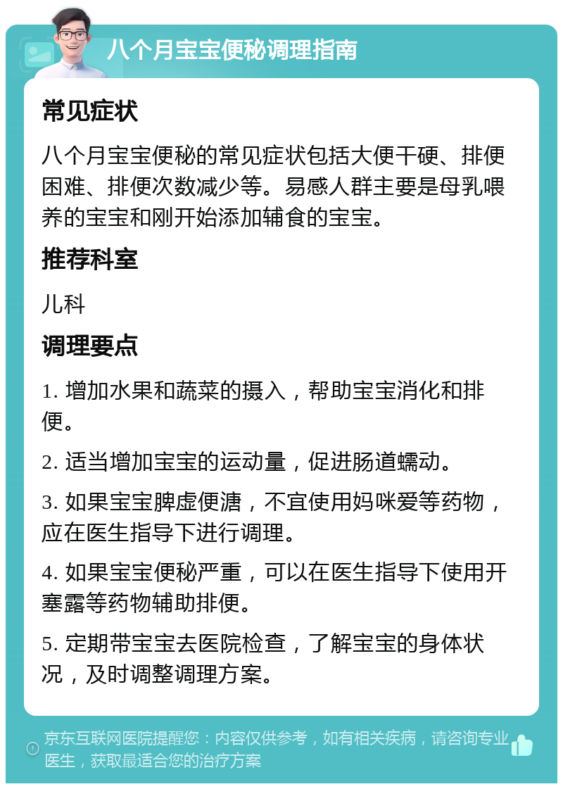 八个月宝宝便秘调理指南 常见症状 八个月宝宝便秘的常见症状包括大便干硬、排便困难、排便次数减少等。易感人群主要是母乳喂养的宝宝和刚开始添加辅食的宝宝。 推荐科室 儿科 调理要点 1. 增加水果和蔬菜的摄入，帮助宝宝消化和排便。 2. 适当增加宝宝的运动量，促进肠道蠕动。 3. 如果宝宝脾虚便溏，不宜使用妈咪爱等药物，应在医生指导下进行调理。 4. 如果宝宝便秘严重，可以在医生指导下使用开塞露等药物辅助排便。 5. 定期带宝宝去医院检查，了解宝宝的身体状况，及时调整调理方案。