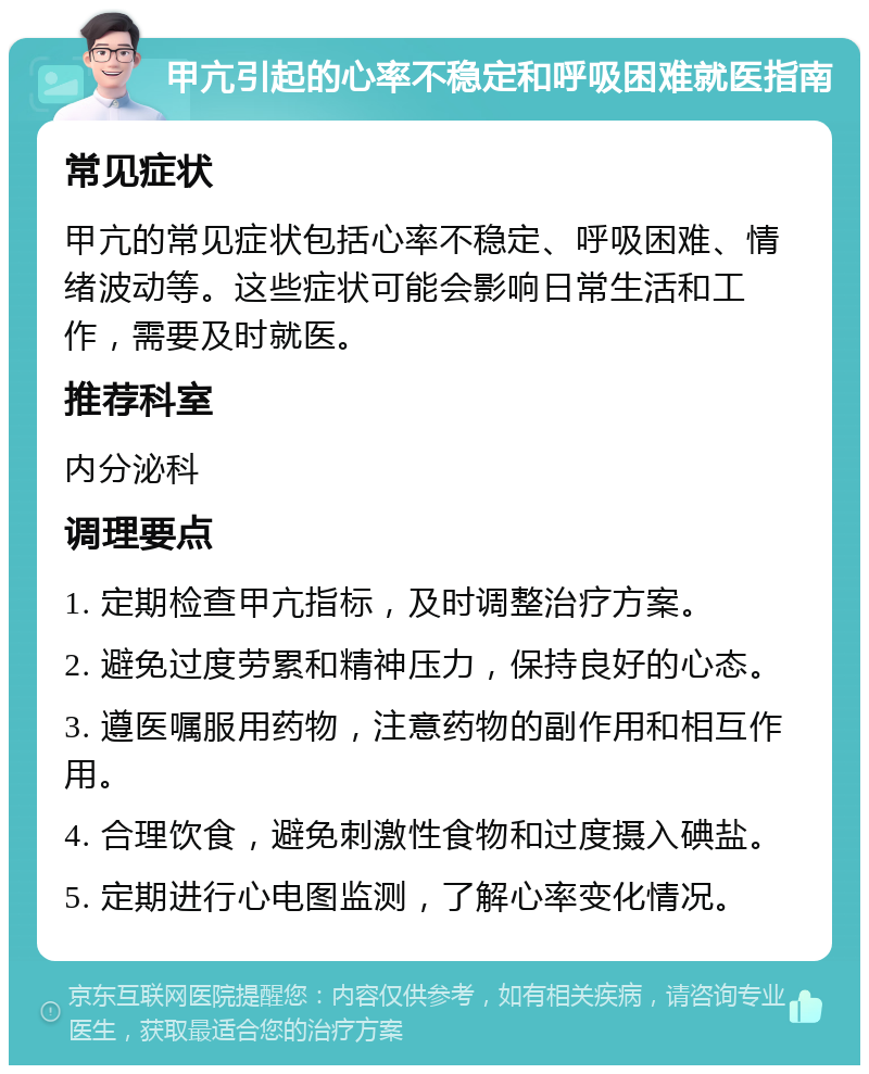 甲亢引起的心率不稳定和呼吸困难就医指南 常见症状 甲亢的常见症状包括心率不稳定、呼吸困难、情绪波动等。这些症状可能会影响日常生活和工作，需要及时就医。 推荐科室 内分泌科 调理要点 1. 定期检查甲亢指标，及时调整治疗方案。 2. 避免过度劳累和精神压力，保持良好的心态。 3. 遵医嘱服用药物，注意药物的副作用和相互作用。 4. 合理饮食，避免刺激性食物和过度摄入碘盐。 5. 定期进行心电图监测，了解心率变化情况。