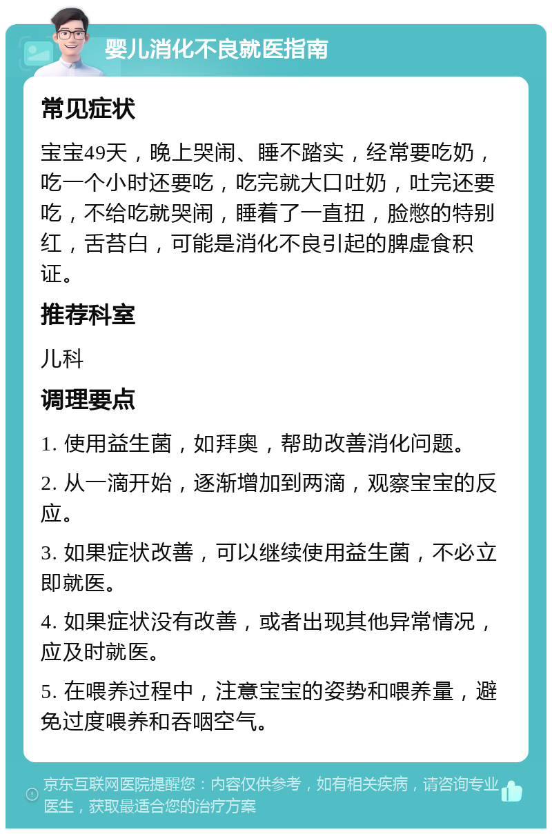 婴儿消化不良就医指南 常见症状 宝宝49天，晚上哭闹、睡不踏实，经常要吃奶，吃一个小时还要吃，吃完就大口吐奶，吐完还要吃，不给吃就哭闹，睡着了一直扭，脸憋的特别红，舌苔白，可能是消化不良引起的脾虚食积证。 推荐科室 儿科 调理要点 1. 使用益生菌，如拜奥，帮助改善消化问题。 2. 从一滴开始，逐渐增加到两滴，观察宝宝的反应。 3. 如果症状改善，可以继续使用益生菌，不必立即就医。 4. 如果症状没有改善，或者出现其他异常情况，应及时就医。 5. 在喂养过程中，注意宝宝的姿势和喂养量，避免过度喂养和吞咽空气。