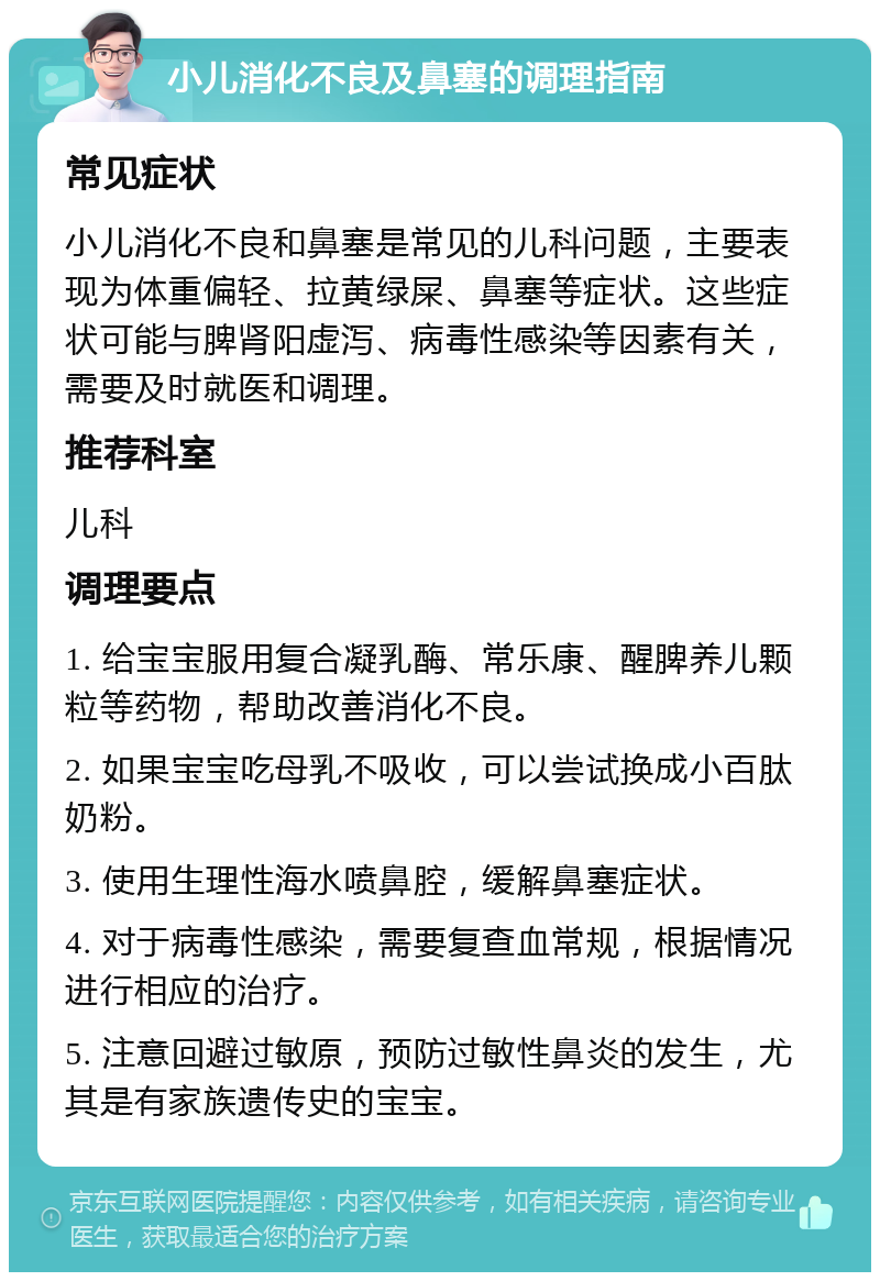 小儿消化不良及鼻塞的调理指南 常见症状 小儿消化不良和鼻塞是常见的儿科问题，主要表现为体重偏轻、拉黄绿屎、鼻塞等症状。这些症状可能与脾肾阳虚泻、病毒性感染等因素有关，需要及时就医和调理。 推荐科室 儿科 调理要点 1. 给宝宝服用复合凝乳酶、常乐康、醒脾养儿颗粒等药物，帮助改善消化不良。 2. 如果宝宝吃母乳不吸收，可以尝试换成小百肽奶粉。 3. 使用生理性海水喷鼻腔，缓解鼻塞症状。 4. 对于病毒性感染，需要复查血常规，根据情况进行相应的治疗。 5. 注意回避过敏原，预防过敏性鼻炎的发生，尤其是有家族遗传史的宝宝。