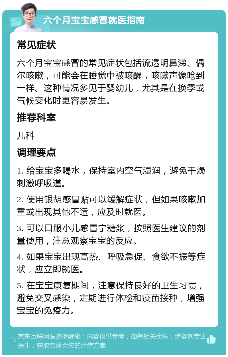 六个月宝宝感冒就医指南 常见症状 六个月宝宝感冒的常见症状包括流透明鼻涕、偶尔咳嗽，可能会在睡觉中被咳醒，咳嗽声像呛到一样。这种情况多见于婴幼儿，尤其是在换季或气候变化时更容易发生。 推荐科室 儿科 调理要点 1. 给宝宝多喝水，保持室内空气湿润，避免干燥刺激呼吸道。 2. 使用银胡感冒贴可以缓解症状，但如果咳嗽加重或出现其他不适，应及时就医。 3. 可以口服小儿感冒宁糖浆，按照医生建议的剂量使用，注意观察宝宝的反应。 4. 如果宝宝出现高热、呼吸急促、食欲不振等症状，应立即就医。 5. 在宝宝康复期间，注意保持良好的卫生习惯，避免交叉感染，定期进行体检和疫苗接种，增强宝宝的免疫力。