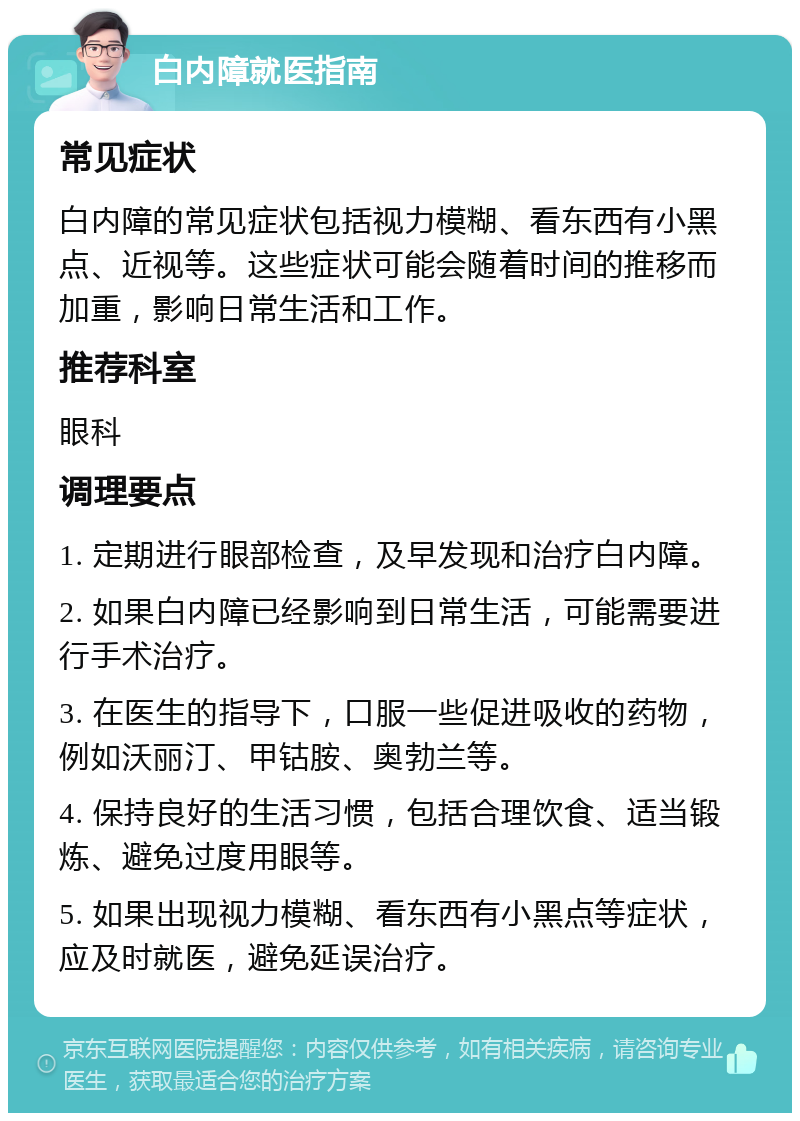 白内障就医指南 常见症状 白内障的常见症状包括视力模糊、看东西有小黑点、近视等。这些症状可能会随着时间的推移而加重，影响日常生活和工作。 推荐科室 眼科 调理要点 1. 定期进行眼部检查，及早发现和治疗白内障。 2. 如果白内障已经影响到日常生活，可能需要进行手术治疗。 3. 在医生的指导下，口服一些促进吸收的药物，例如沃丽汀、甲钴胺、奥勃兰等。 4. 保持良好的生活习惯，包括合理饮食、适当锻炼、避免过度用眼等。 5. 如果出现视力模糊、看东西有小黑点等症状，应及时就医，避免延误治疗。