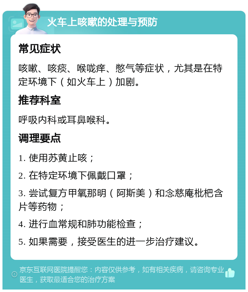 火车上咳嗽的处理与预防 常见症状 咳嗽、咳痰、喉咙痒、憋气等症状，尤其是在特定环境下（如火车上）加剧。 推荐科室 呼吸内科或耳鼻喉科。 调理要点 1. 使用苏黄止咳； 2. 在特定环境下佩戴口罩； 3. 尝试复方甲氧那明（阿斯美）和念慈庵枇杷含片等药物； 4. 进行血常规和肺功能检查； 5. 如果需要，接受医生的进一步治疗建议。