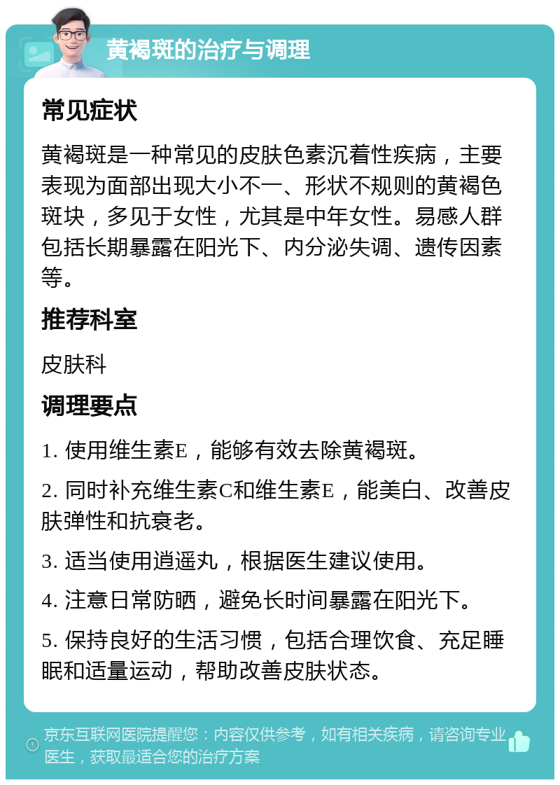 黄褐斑的治疗与调理 常见症状 黄褐斑是一种常见的皮肤色素沉着性疾病，主要表现为面部出现大小不一、形状不规则的黄褐色斑块，多见于女性，尤其是中年女性。易感人群包括长期暴露在阳光下、内分泌失调、遗传因素等。 推荐科室 皮肤科 调理要点 1. 使用维生素E，能够有效去除黄褐斑。 2. 同时补充维生素C和维生素E，能美白、改善皮肤弹性和抗衰老。 3. 适当使用逍遥丸，根据医生建议使用。 4. 注意日常防晒，避免长时间暴露在阳光下。 5. 保持良好的生活习惯，包括合理饮食、充足睡眠和适量运动，帮助改善皮肤状态。