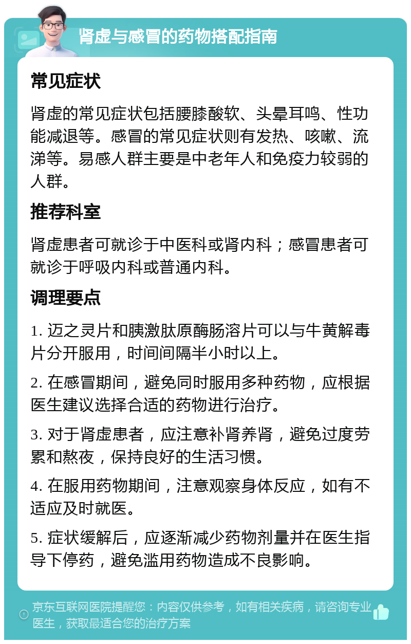 肾虚与感冒的药物搭配指南 常见症状 肾虚的常见症状包括腰膝酸软、头晕耳鸣、性功能减退等。感冒的常见症状则有发热、咳嗽、流涕等。易感人群主要是中老年人和免疫力较弱的人群。 推荐科室 肾虚患者可就诊于中医科或肾内科；感冒患者可就诊于呼吸内科或普通内科。 调理要点 1. 迈之灵片和胰激肽原酶肠溶片可以与牛黄解毒片分开服用，时间间隔半小时以上。 2. 在感冒期间，避免同时服用多种药物，应根据医生建议选择合适的药物进行治疗。 3. 对于肾虚患者，应注意补肾养肾，避免过度劳累和熬夜，保持良好的生活习惯。 4. 在服用药物期间，注意观察身体反应，如有不适应及时就医。 5. 症状缓解后，应逐渐减少药物剂量并在医生指导下停药，避免滥用药物造成不良影响。