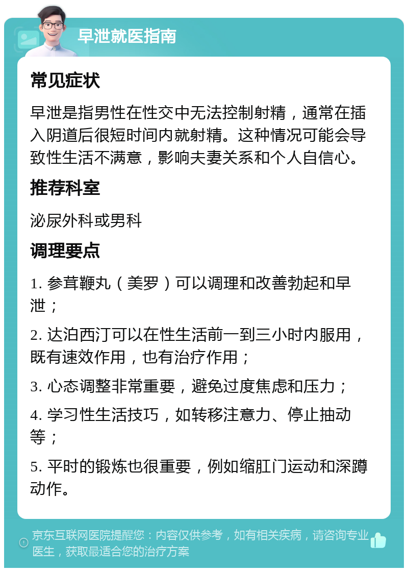 早泄就医指南 常见症状 早泄是指男性在性交中无法控制射精，通常在插入阴道后很短时间内就射精。这种情况可能会导致性生活不满意，影响夫妻关系和个人自信心。 推荐科室 泌尿外科或男科 调理要点 1. 参茸鞭丸（美罗）可以调理和改善勃起和早泄； 2. 达泊西汀可以在性生活前一到三小时内服用，既有速效作用，也有治疗作用； 3. 心态调整非常重要，避免过度焦虑和压力； 4. 学习性生活技巧，如转移注意力、停止抽动等； 5. 平时的锻炼也很重要，例如缩肛门运动和深蹲动作。