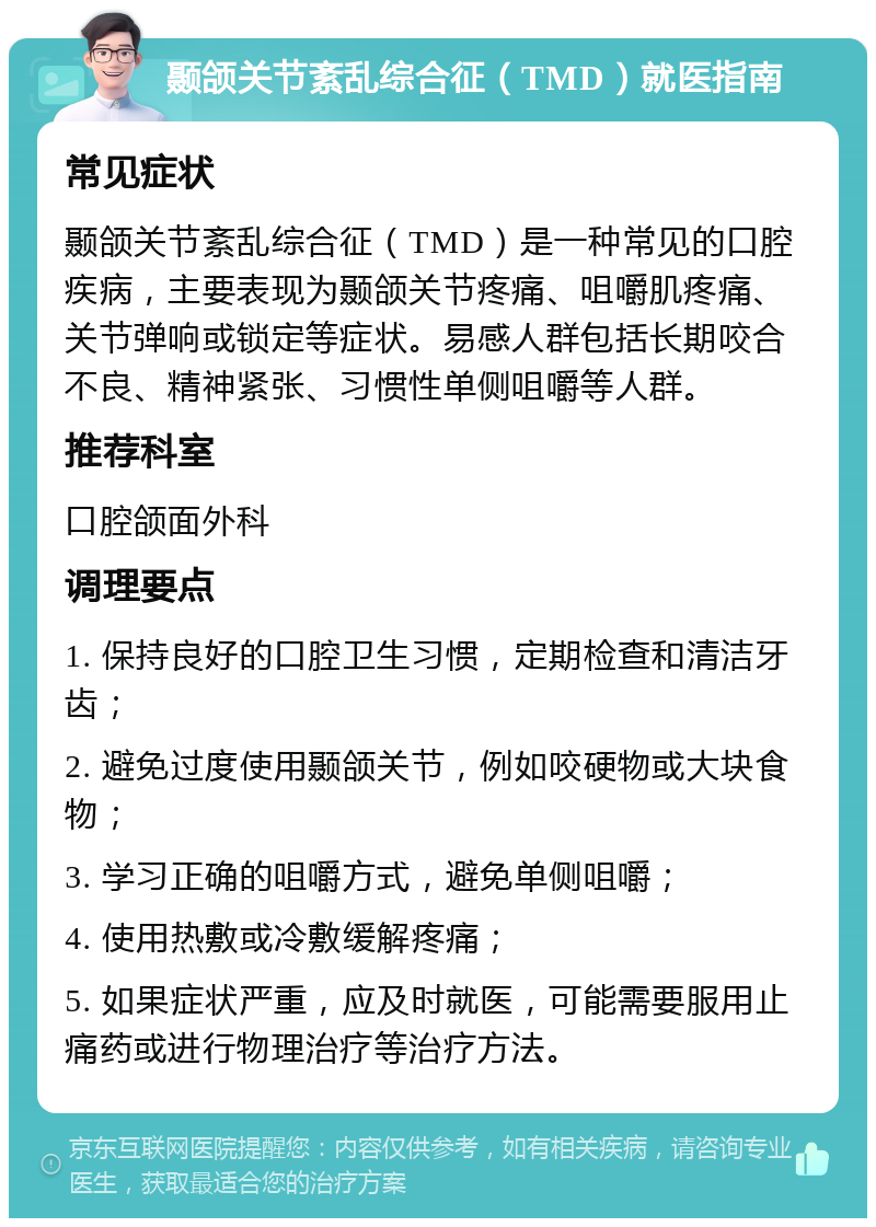 颞颌关节紊乱综合征（TMD）就医指南 常见症状 颞颌关节紊乱综合征（TMD）是一种常见的口腔疾病，主要表现为颞颌关节疼痛、咀嚼肌疼痛、关节弹响或锁定等症状。易感人群包括长期咬合不良、精神紧张、习惯性单侧咀嚼等人群。 推荐科室 口腔颌面外科 调理要点 1. 保持良好的口腔卫生习惯，定期检查和清洁牙齿； 2. 避免过度使用颞颌关节，例如咬硬物或大块食物； 3. 学习正确的咀嚼方式，避免单侧咀嚼； 4. 使用热敷或冷敷缓解疼痛； 5. 如果症状严重，应及时就医，可能需要服用止痛药或进行物理治疗等治疗方法。