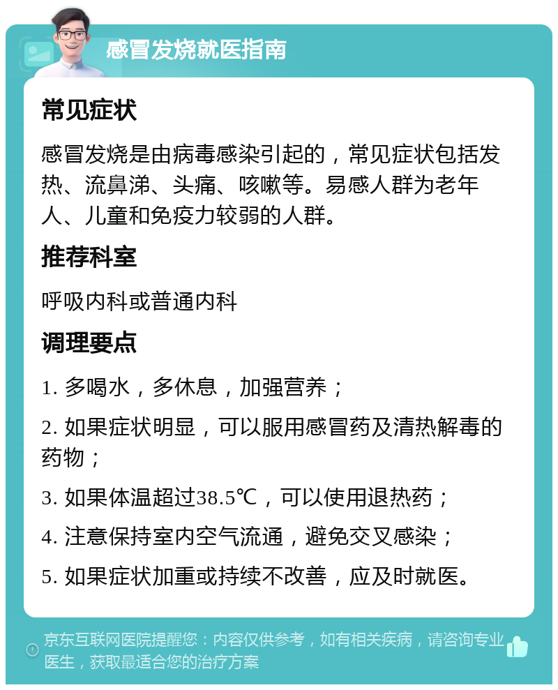 感冒发烧就医指南 常见症状 感冒发烧是由病毒感染引起的，常见症状包括发热、流鼻涕、头痛、咳嗽等。易感人群为老年人、儿童和免疫力较弱的人群。 推荐科室 呼吸内科或普通内科 调理要点 1. 多喝水，多休息，加强营养； 2. 如果症状明显，可以服用感冒药及清热解毒的药物； 3. 如果体温超过38.5℃，可以使用退热药； 4. 注意保持室内空气流通，避免交叉感染； 5. 如果症状加重或持续不改善，应及时就医。