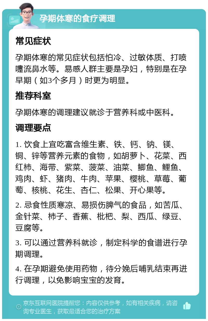 孕期体寒的食疗调理 常见症状 孕期体寒的常见症状包括怕冷、过敏体质、打喷嚏流鼻水等。易感人群主要是孕妇，特别是在孕早期（如3个多月）时更为明显。 推荐科室 孕期体寒的调理建议就诊于营养科或中医科。 调理要点 1. 饮食上宜吃富含维生素、铁、钙、钠、镁、铜、锌等营养元素的食物，如胡萝卜、花菜、西红柿、海带、紫菜、菠菜、油菜、鲫鱼、鲤鱼、鸡肉、虾、猪肉、牛肉、苹果、樱桃、草莓、葡萄、核桃、花生、杏仁、松果、开心果等。 2. 忌食性质寒凉、易损伤脾气的食品，如苦瓜、金针菜、柿子、香蕉、枇杷、梨、西瓜、绿豆、豆腐等。 3. 可以通过营养科就诊，制定科学的食谱进行孕期调理。 4. 在孕期避免使用药物，待分娩后哺乳结束再进行调理，以免影响宝宝的发育。