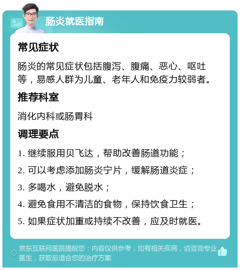 肠炎就医指南 常见症状 肠炎的常见症状包括腹泻、腹痛、恶心、呕吐等，易感人群为儿童、老年人和免疫力较弱者。 推荐科室 消化内科或肠胃科 调理要点 1. 继续服用贝飞达，帮助改善肠道功能； 2. 可以考虑添加肠炎宁片，缓解肠道炎症； 3. 多喝水，避免脱水； 4. 避免食用不清洁的食物，保持饮食卫生； 5. 如果症状加重或持续不改善，应及时就医。