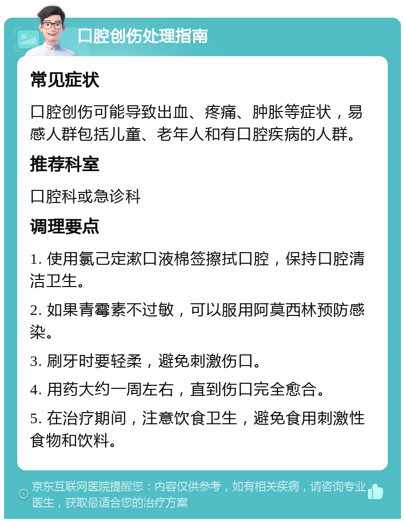 口腔创伤处理指南 常见症状 口腔创伤可能导致出血、疼痛、肿胀等症状，易感人群包括儿童、老年人和有口腔疾病的人群。 推荐科室 口腔科或急诊科 调理要点 1. 使用氯己定漱口液棉签擦拭口腔，保持口腔清洁卫生。 2. 如果青霉素不过敏，可以服用阿莫西林预防感染。 3. 刷牙时要轻柔，避免刺激伤口。 4. 用药大约一周左右，直到伤口完全愈合。 5. 在治疗期间，注意饮食卫生，避免食用刺激性食物和饮料。