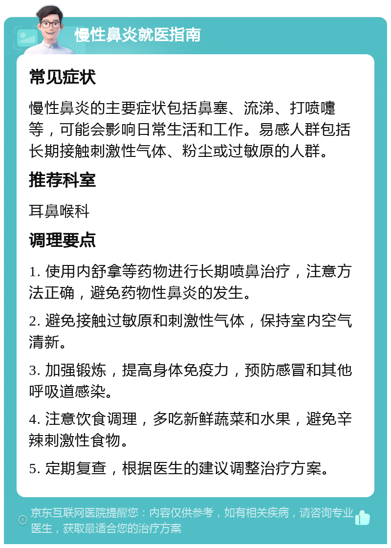 慢性鼻炎就医指南 常见症状 慢性鼻炎的主要症状包括鼻塞、流涕、打喷嚏等，可能会影响日常生活和工作。易感人群包括长期接触刺激性气体、粉尘或过敏原的人群。 推荐科室 耳鼻喉科 调理要点 1. 使用内舒拿等药物进行长期喷鼻治疗，注意方法正确，避免药物性鼻炎的发生。 2. 避免接触过敏原和刺激性气体，保持室内空气清新。 3. 加强锻炼，提高身体免疫力，预防感冒和其他呼吸道感染。 4. 注意饮食调理，多吃新鲜蔬菜和水果，避免辛辣刺激性食物。 5. 定期复查，根据医生的建议调整治疗方案。