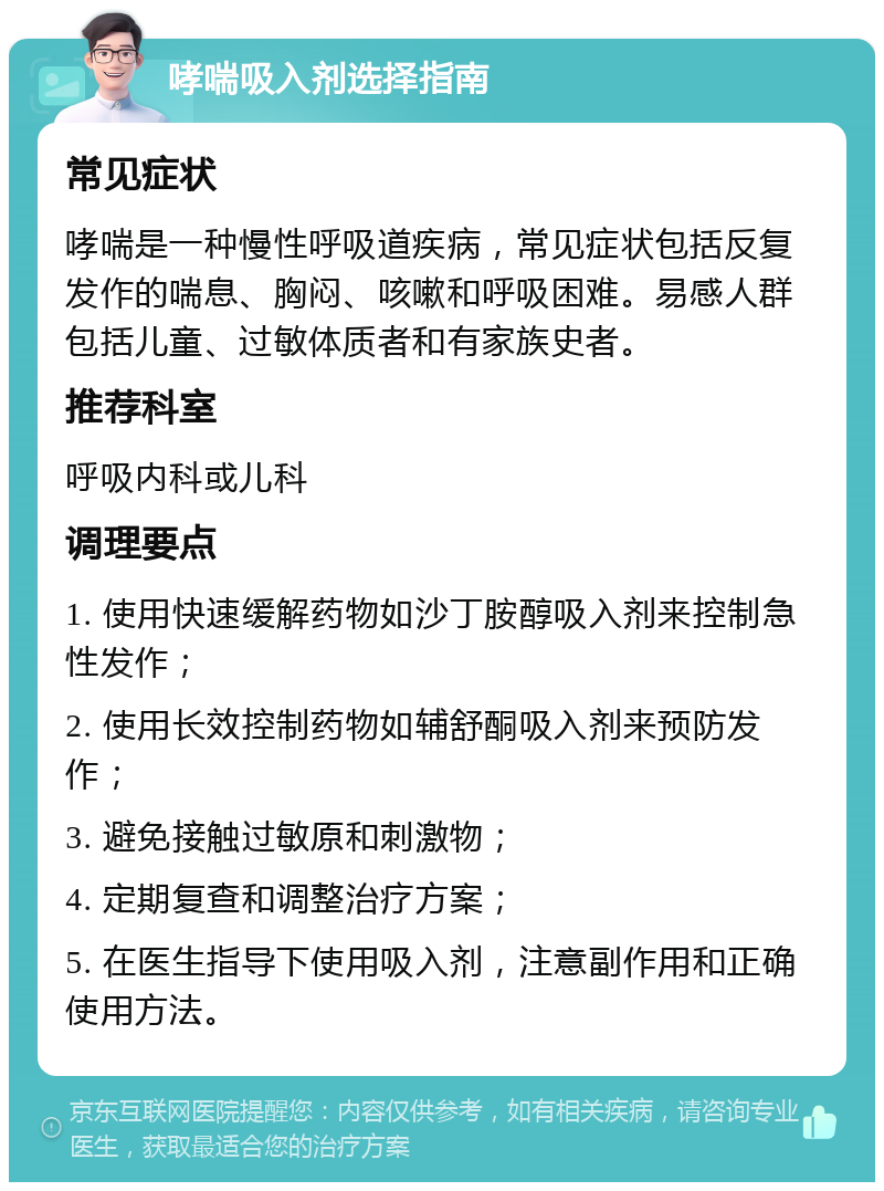 哮喘吸入剂选择指南 常见症状 哮喘是一种慢性呼吸道疾病，常见症状包括反复发作的喘息、胸闷、咳嗽和呼吸困难。易感人群包括儿童、过敏体质者和有家族史者。 推荐科室 呼吸内科或儿科 调理要点 1. 使用快速缓解药物如沙丁胺醇吸入剂来控制急性发作； 2. 使用长效控制药物如辅舒酮吸入剂来预防发作； 3. 避免接触过敏原和刺激物； 4. 定期复查和调整治疗方案； 5. 在医生指导下使用吸入剂，注意副作用和正确使用方法。