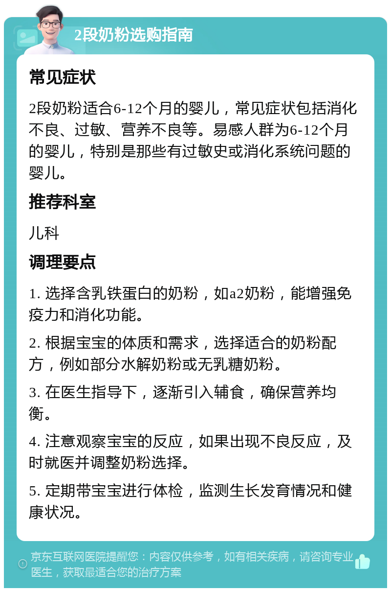 2段奶粉选购指南 常见症状 2段奶粉适合6-12个月的婴儿，常见症状包括消化不良、过敏、营养不良等。易感人群为6-12个月的婴儿，特别是那些有过敏史或消化系统问题的婴儿。 推荐科室 儿科 调理要点 1. 选择含乳铁蛋白的奶粉，如a2奶粉，能增强免疫力和消化功能。 2. 根据宝宝的体质和需求，选择适合的奶粉配方，例如部分水解奶粉或无乳糖奶粉。 3. 在医生指导下，逐渐引入辅食，确保营养均衡。 4. 注意观察宝宝的反应，如果出现不良反应，及时就医并调整奶粉选择。 5. 定期带宝宝进行体检，监测生长发育情况和健康状况。