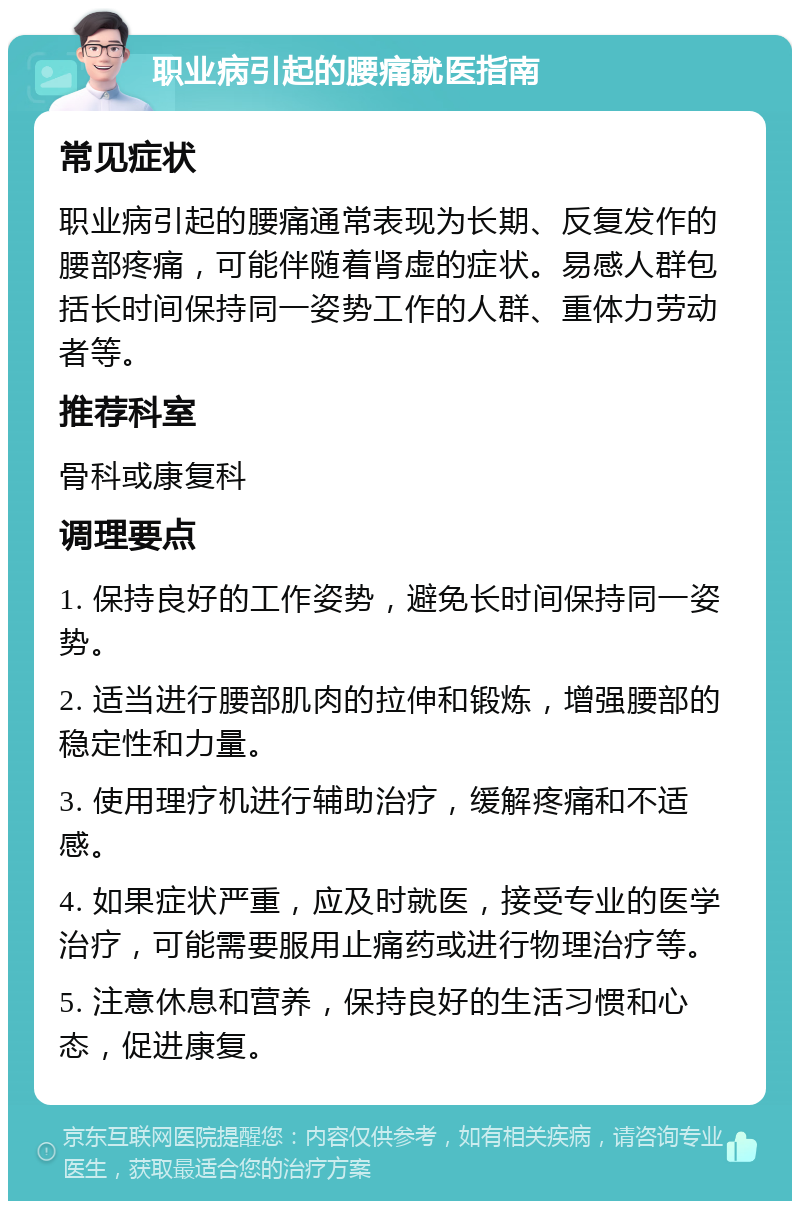 职业病引起的腰痛就医指南 常见症状 职业病引起的腰痛通常表现为长期、反复发作的腰部疼痛，可能伴随着肾虚的症状。易感人群包括长时间保持同一姿势工作的人群、重体力劳动者等。 推荐科室 骨科或康复科 调理要点 1. 保持良好的工作姿势，避免长时间保持同一姿势。 2. 适当进行腰部肌肉的拉伸和锻炼，增强腰部的稳定性和力量。 3. 使用理疗机进行辅助治疗，缓解疼痛和不适感。 4. 如果症状严重，应及时就医，接受专业的医学治疗，可能需要服用止痛药或进行物理治疗等。 5. 注意休息和营养，保持良好的生活习惯和心态，促进康复。