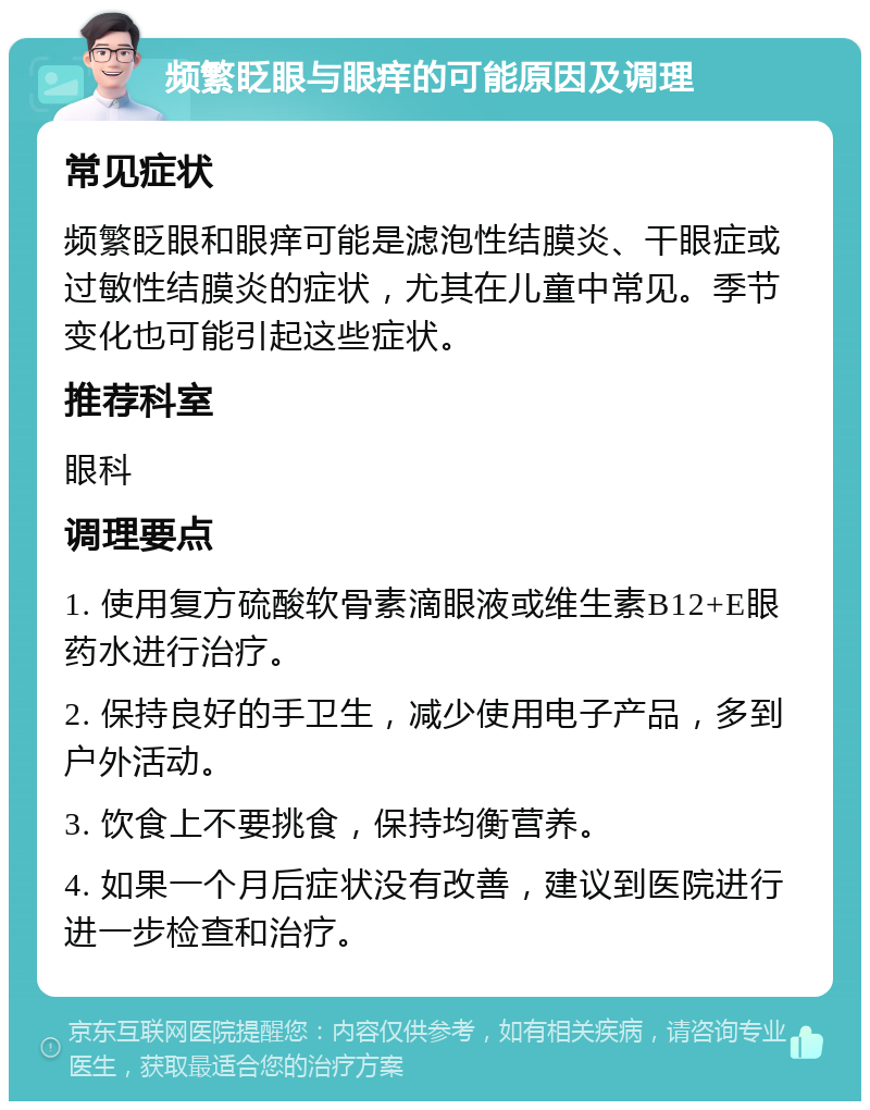 频繁眨眼与眼痒的可能原因及调理 常见症状 频繁眨眼和眼痒可能是滤泡性结膜炎、干眼症或过敏性结膜炎的症状，尤其在儿童中常见。季节变化也可能引起这些症状。 推荐科室 眼科 调理要点 1. 使用复方硫酸软骨素滴眼液或维生素B12+E眼药水进行治疗。 2. 保持良好的手卫生，减少使用电子产品，多到户外活动。 3. 饮食上不要挑食，保持均衡营养。 4. 如果一个月后症状没有改善，建议到医院进行进一步检查和治疗。