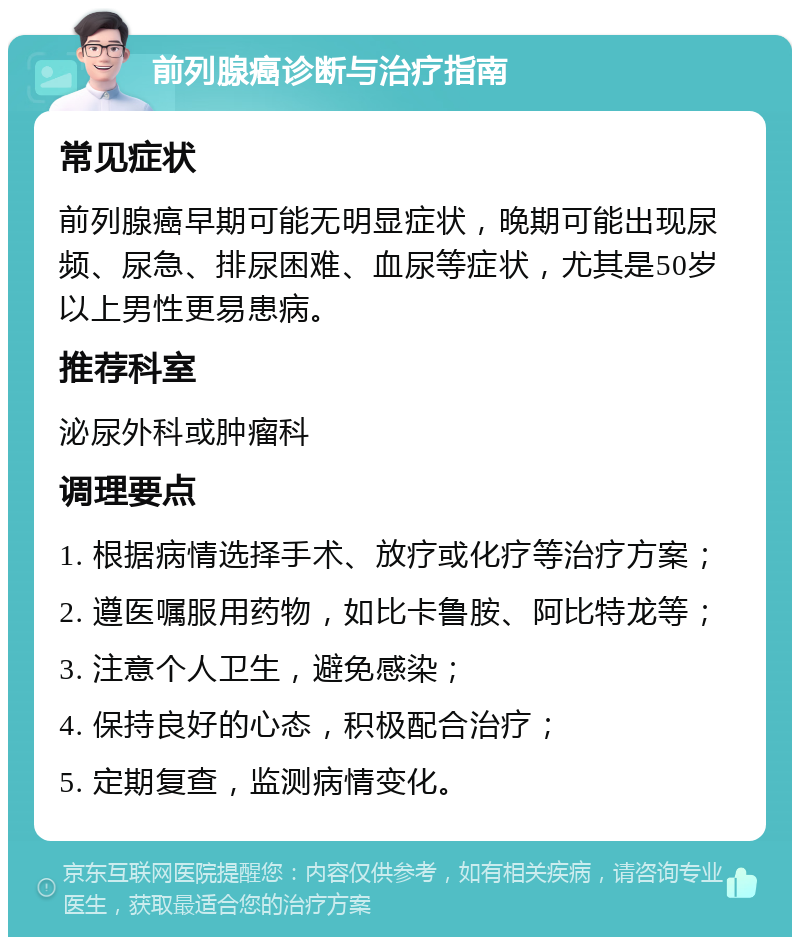 前列腺癌诊断与治疗指南 常见症状 前列腺癌早期可能无明显症状，晚期可能出现尿频、尿急、排尿困难、血尿等症状，尤其是50岁以上男性更易患病。 推荐科室 泌尿外科或肿瘤科 调理要点 1. 根据病情选择手术、放疗或化疗等治疗方案； 2. 遵医嘱服用药物，如比卡鲁胺、阿比特龙等； 3. 注意个人卫生，避免感染； 4. 保持良好的心态，积极配合治疗； 5. 定期复查，监测病情变化。