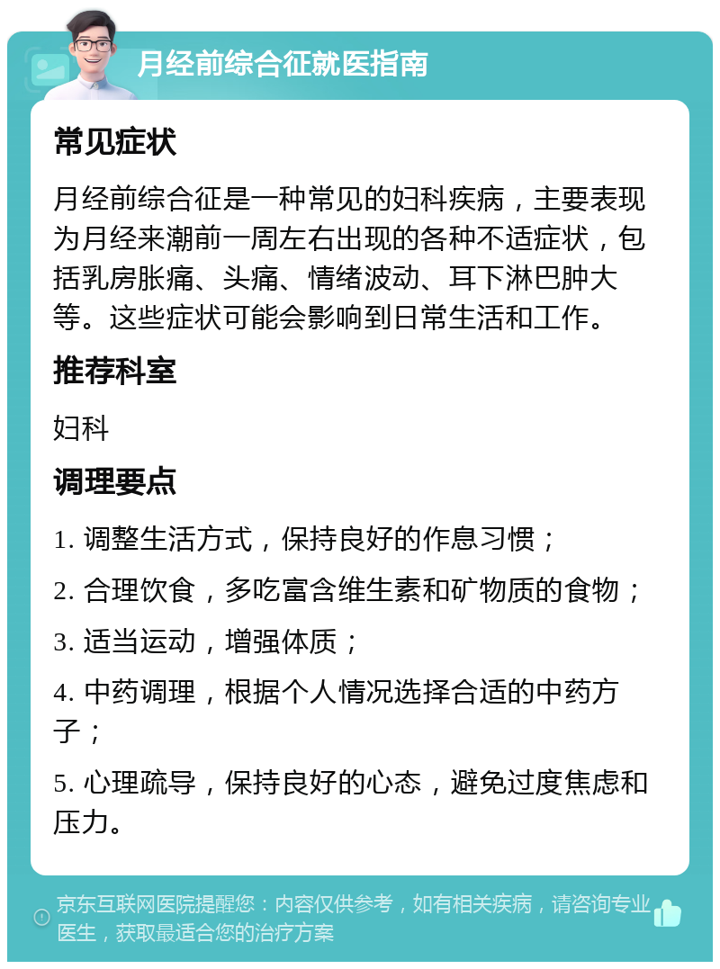 月经前综合征就医指南 常见症状 月经前综合征是一种常见的妇科疾病，主要表现为月经来潮前一周左右出现的各种不适症状，包括乳房胀痛、头痛、情绪波动、耳下淋巴肿大等。这些症状可能会影响到日常生活和工作。 推荐科室 妇科 调理要点 1. 调整生活方式，保持良好的作息习惯； 2. 合理饮食，多吃富含维生素和矿物质的食物； 3. 适当运动，增强体质； 4. 中药调理，根据个人情况选择合适的中药方子； 5. 心理疏导，保持良好的心态，避免过度焦虑和压力。