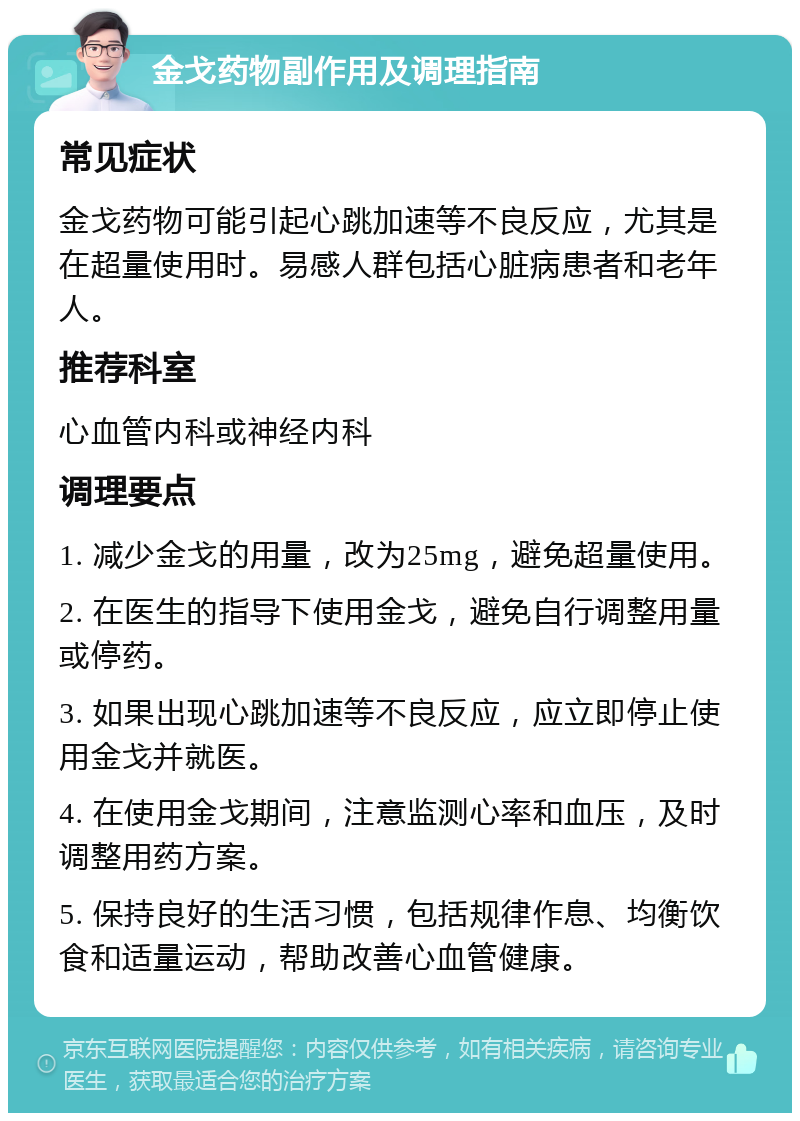 金戈药物副作用及调理指南 常见症状 金戈药物可能引起心跳加速等不良反应，尤其是在超量使用时。易感人群包括心脏病患者和老年人。 推荐科室 心血管内科或神经内科 调理要点 1. 减少金戈的用量，改为25mg，避免超量使用。 2. 在医生的指导下使用金戈，避免自行调整用量或停药。 3. 如果出现心跳加速等不良反应，应立即停止使用金戈并就医。 4. 在使用金戈期间，注意监测心率和血压，及时调整用药方案。 5. 保持良好的生活习惯，包括规律作息、均衡饮食和适量运动，帮助改善心血管健康。