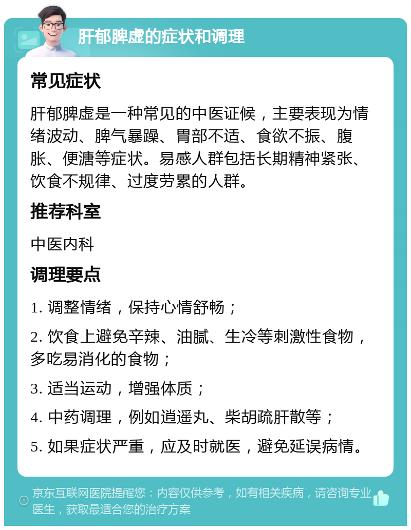 肝郁脾虚的症状和调理 常见症状 肝郁脾虚是一种常见的中医证候，主要表现为情绪波动、脾气暴躁、胃部不适、食欲不振、腹胀、便溏等症状。易感人群包括长期精神紧张、饮食不规律、过度劳累的人群。 推荐科室 中医内科 调理要点 1. 调整情绪，保持心情舒畅； 2. 饮食上避免辛辣、油腻、生冷等刺激性食物，多吃易消化的食物； 3. 适当运动，增强体质； 4. 中药调理，例如逍遥丸、柴胡疏肝散等； 5. 如果症状严重，应及时就医，避免延误病情。