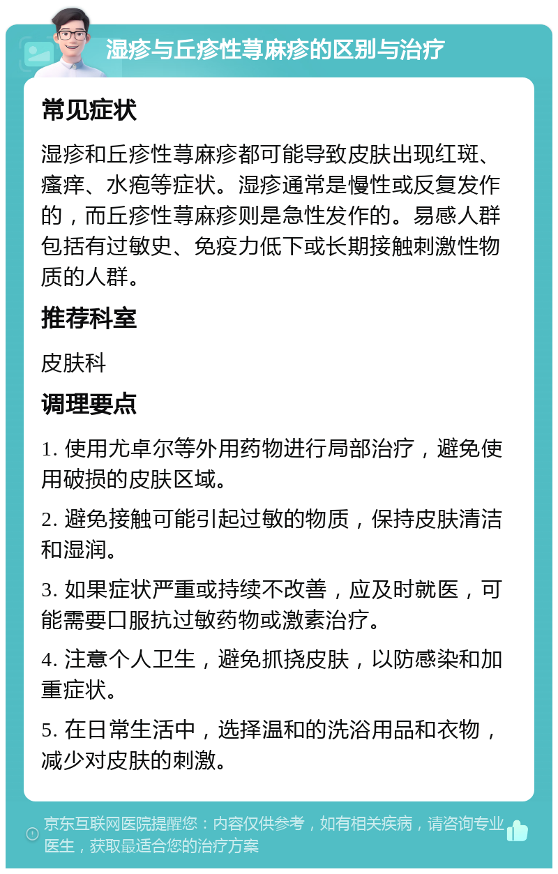 湿疹与丘疹性荨麻疹的区别与治疗 常见症状 湿疹和丘疹性荨麻疹都可能导致皮肤出现红斑、瘙痒、水疱等症状。湿疹通常是慢性或反复发作的，而丘疹性荨麻疹则是急性发作的。易感人群包括有过敏史、免疫力低下或长期接触刺激性物质的人群。 推荐科室 皮肤科 调理要点 1. 使用尤卓尔等外用药物进行局部治疗，避免使用破损的皮肤区域。 2. 避免接触可能引起过敏的物质，保持皮肤清洁和湿润。 3. 如果症状严重或持续不改善，应及时就医，可能需要口服抗过敏药物或激素治疗。 4. 注意个人卫生，避免抓挠皮肤，以防感染和加重症状。 5. 在日常生活中，选择温和的洗浴用品和衣物，减少对皮肤的刺激。