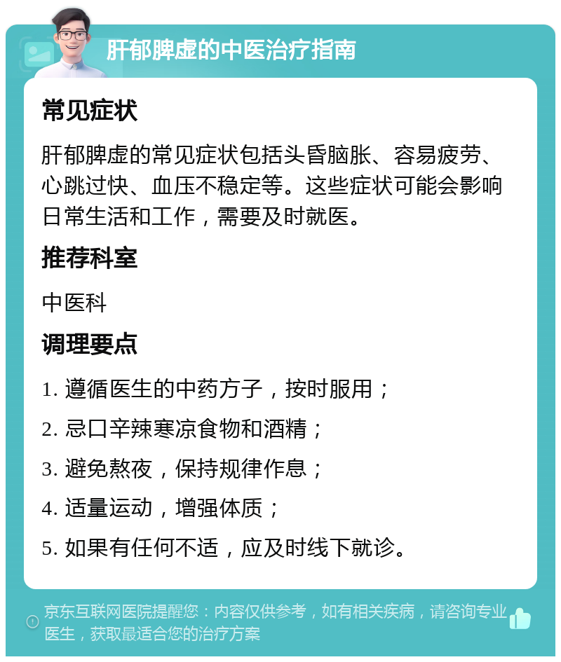 肝郁脾虚的中医治疗指南 常见症状 肝郁脾虚的常见症状包括头昏脑胀、容易疲劳、心跳过快、血压不稳定等。这些症状可能会影响日常生活和工作，需要及时就医。 推荐科室 中医科 调理要点 1. 遵循医生的中药方子，按时服用； 2. 忌口辛辣寒凉食物和酒精； 3. 避免熬夜，保持规律作息； 4. 适量运动，增强体质； 5. 如果有任何不适，应及时线下就诊。