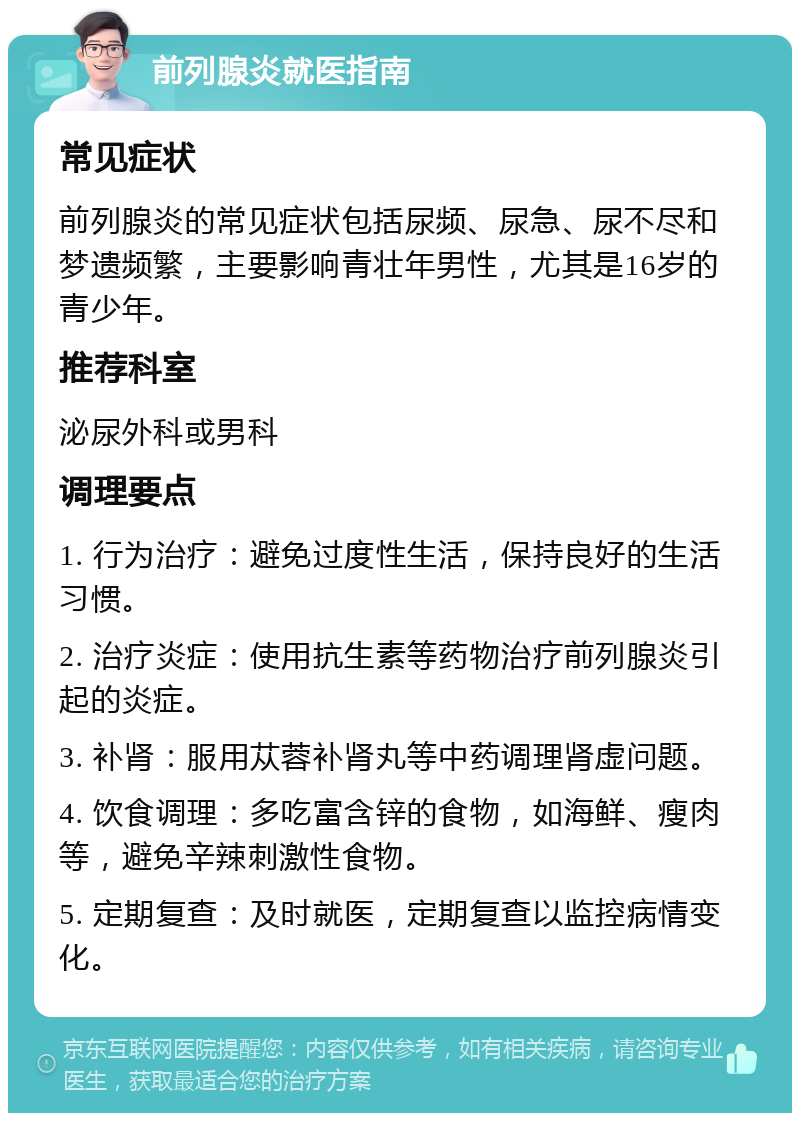 前列腺炎就医指南 常见症状 前列腺炎的常见症状包括尿频、尿急、尿不尽和梦遗频繁，主要影响青壮年男性，尤其是16岁的青少年。 推荐科室 泌尿外科或男科 调理要点 1. 行为治疗：避免过度性生活，保持良好的生活习惯。 2. 治疗炎症：使用抗生素等药物治疗前列腺炎引起的炎症。 3. 补肾：服用苁蓉补肾丸等中药调理肾虚问题。 4. 饮食调理：多吃富含锌的食物，如海鲜、瘦肉等，避免辛辣刺激性食物。 5. 定期复查：及时就医，定期复查以监控病情变化。