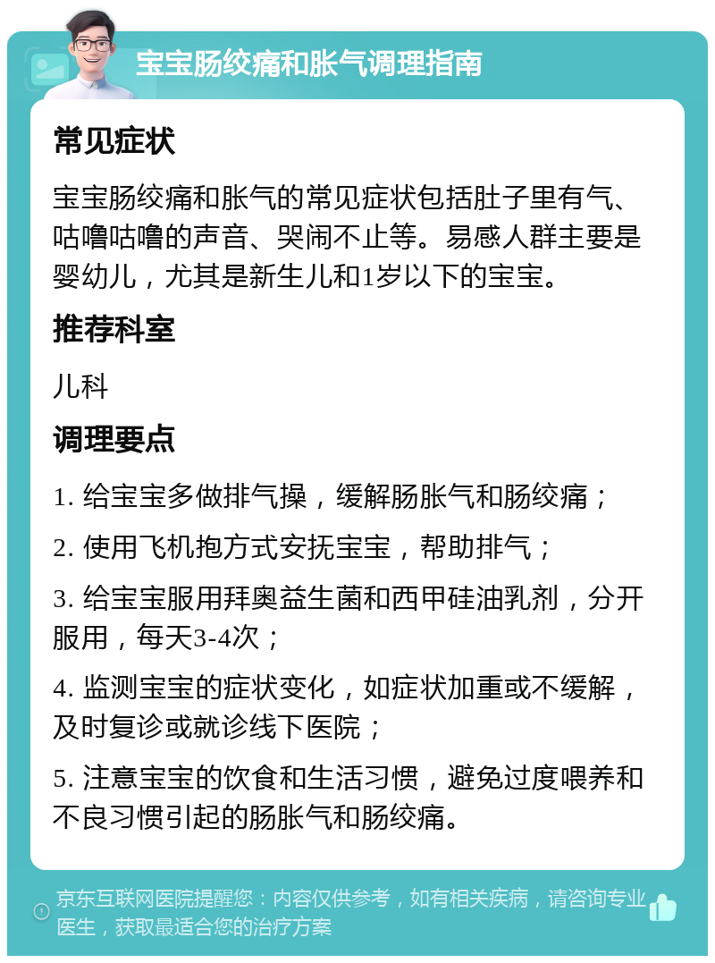 宝宝肠绞痛和胀气调理指南 常见症状 宝宝肠绞痛和胀气的常见症状包括肚子里有气、咕噜咕噜的声音、哭闹不止等。易感人群主要是婴幼儿，尤其是新生儿和1岁以下的宝宝。 推荐科室 儿科 调理要点 1. 给宝宝多做排气操，缓解肠胀气和肠绞痛； 2. 使用飞机抱方式安抚宝宝，帮助排气； 3. 给宝宝服用拜奥益生菌和西甲硅油乳剂，分开服用，每天3-4次； 4. 监测宝宝的症状变化，如症状加重或不缓解，及时复诊或就诊线下医院； 5. 注意宝宝的饮食和生活习惯，避免过度喂养和不良习惯引起的肠胀气和肠绞痛。