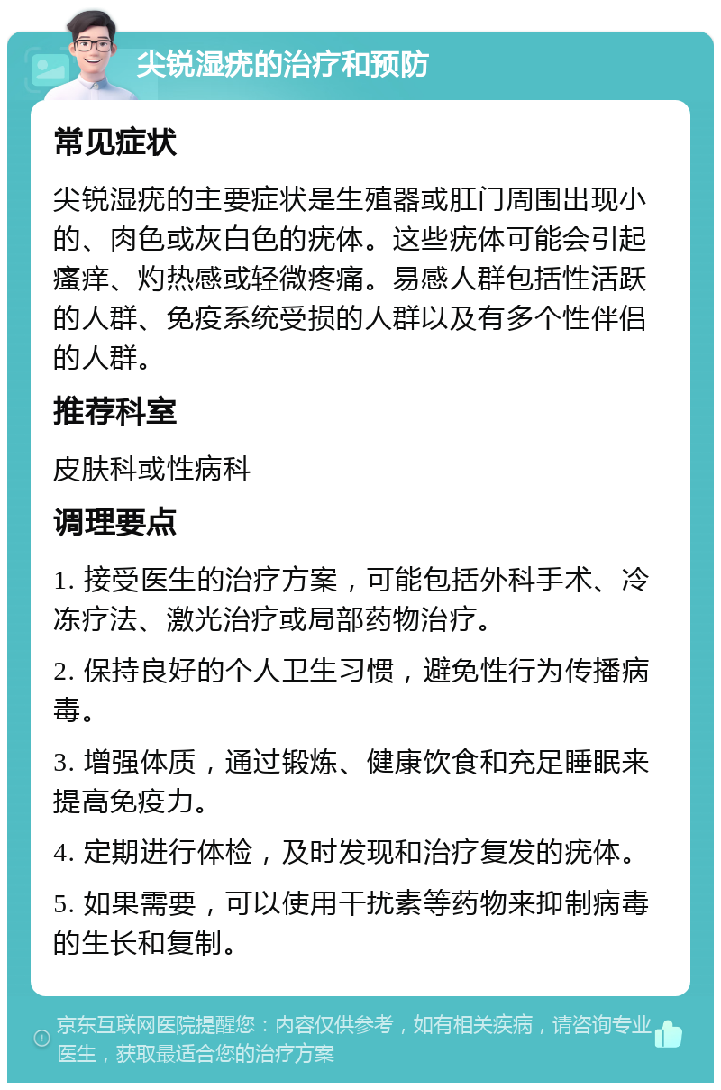 尖锐湿疣的治疗和预防 常见症状 尖锐湿疣的主要症状是生殖器或肛门周围出现小的、肉色或灰白色的疣体。这些疣体可能会引起瘙痒、灼热感或轻微疼痛。易感人群包括性活跃的人群、免疫系统受损的人群以及有多个性伴侣的人群。 推荐科室 皮肤科或性病科 调理要点 1. 接受医生的治疗方案，可能包括外科手术、冷冻疗法、激光治疗或局部药物治疗。 2. 保持良好的个人卫生习惯，避免性行为传播病毒。 3. 增强体质，通过锻炼、健康饮食和充足睡眠来提高免疫力。 4. 定期进行体检，及时发现和治疗复发的疣体。 5. 如果需要，可以使用干扰素等药物来抑制病毒的生长和复制。