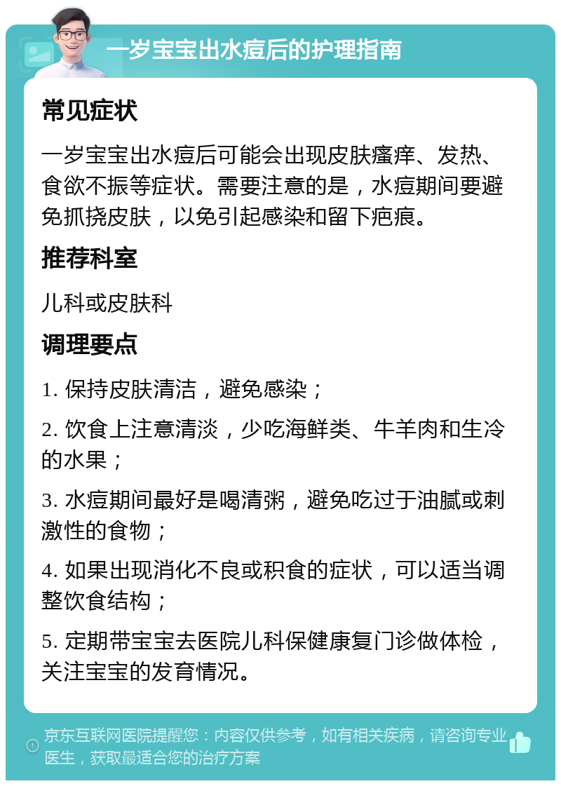 一岁宝宝出水痘后的护理指南 常见症状 一岁宝宝出水痘后可能会出现皮肤瘙痒、发热、食欲不振等症状。需要注意的是，水痘期间要避免抓挠皮肤，以免引起感染和留下疤痕。 推荐科室 儿科或皮肤科 调理要点 1. 保持皮肤清洁，避免感染； 2. 饮食上注意清淡，少吃海鲜类、牛羊肉和生冷的水果； 3. 水痘期间最好是喝清粥，避免吃过于油腻或刺激性的食物； 4. 如果出现消化不良或积食的症状，可以适当调整饮食结构； 5. 定期带宝宝去医院儿科保健康复门诊做体检，关注宝宝的发育情况。