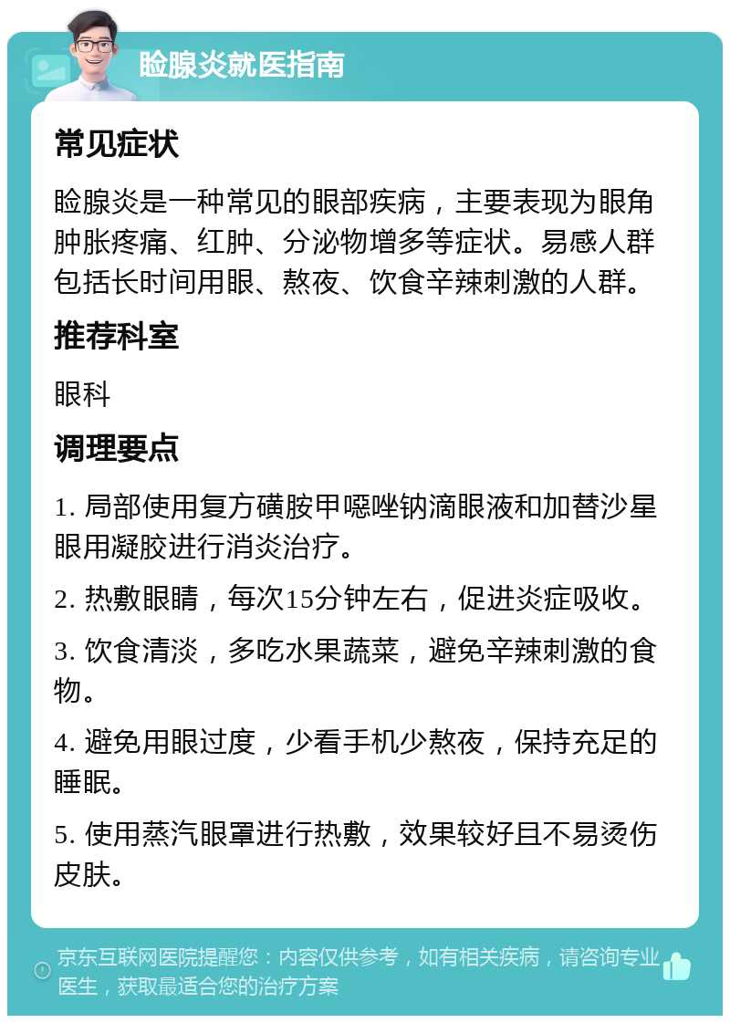 睑腺炎就医指南 常见症状 睑腺炎是一种常见的眼部疾病，主要表现为眼角肿胀疼痛、红肿、分泌物增多等症状。易感人群包括长时间用眼、熬夜、饮食辛辣刺激的人群。 推荐科室 眼科 调理要点 1. 局部使用复方磺胺甲噁唑钠滴眼液和加替沙星眼用凝胶进行消炎治疗。 2. 热敷眼睛，每次15分钟左右，促进炎症吸收。 3. 饮食清淡，多吃水果蔬菜，避免辛辣刺激的食物。 4. 避免用眼过度，少看手机少熬夜，保持充足的睡眠。 5. 使用蒸汽眼罩进行热敷，效果较好且不易烫伤皮肤。