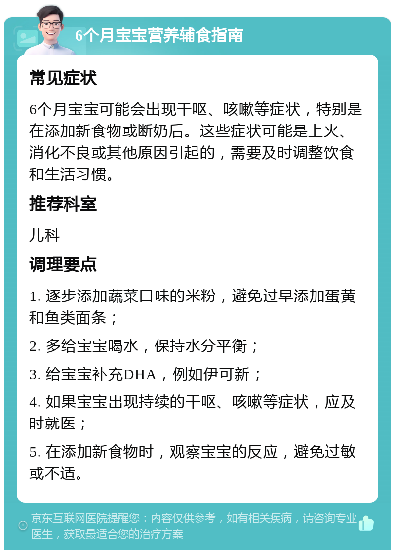 6个月宝宝营养辅食指南 常见症状 6个月宝宝可能会出现干呕、咳嗽等症状，特别是在添加新食物或断奶后。这些症状可能是上火、消化不良或其他原因引起的，需要及时调整饮食和生活习惯。 推荐科室 儿科 调理要点 1. 逐步添加蔬菜口味的米粉，避免过早添加蛋黄和鱼类面条； 2. 多给宝宝喝水，保持水分平衡； 3. 给宝宝补充DHA，例如伊可新； 4. 如果宝宝出现持续的干呕、咳嗽等症状，应及时就医； 5. 在添加新食物时，观察宝宝的反应，避免过敏或不适。